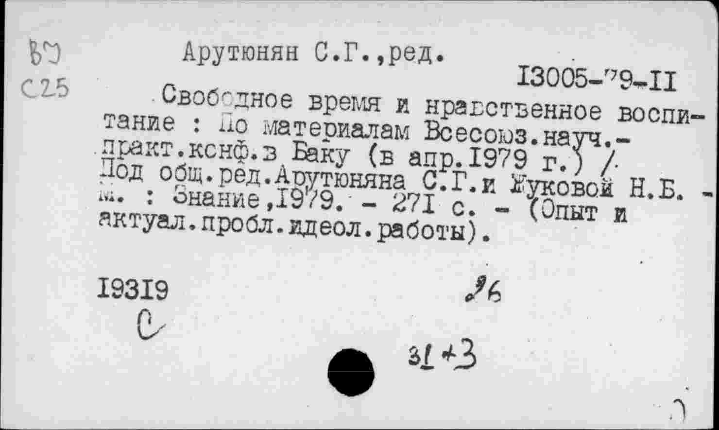 ﻿№
С 2-5
Арутюнян С.Г.,ред. 13005- 79-П
Свободное время и нравственное воспи тание : но материалам Всесоюз.науч.-практ.кснф.з Баку (в апр.1979 г.) /■ Под общ.ред.Аоутюняна С.Г.и Жуковой Н.Б. 1.;. : Знание ,19/9. - 271 с. - (Опыт и актуал.пробл. ид еол. работы).
19319